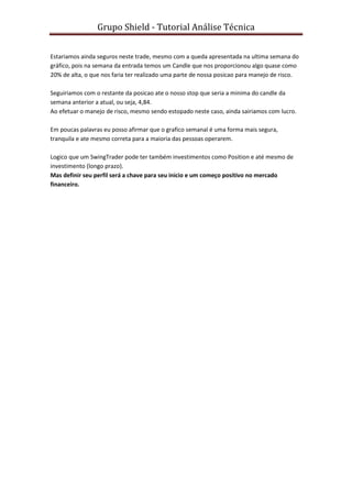 Grupo Shield - Tutorial Análise Técnica


Estariamos ainda seguros neste trade, mesmo com a queda apresentada na ultima semana do
gráfico, pois na semana da entrada temos um Candle que nos proporcionou algo quase como
20% de alta, o que nos faria ter realizado uma parte de nossa posicao para manejo de risco.

Seguiriamos com o restante da posicao ate o nosso stop que seria a minima do candle da
semana anterior a atual, ou seja, 4,84.
Ao efetuar o manejo de risco, mesmo sendo estopado neste caso, ainda sairiamos com lucro.

Em poucas palavras eu posso afirmar que o grafico semanal é uma forma mais segura,
tranquila e ate mesmo correta para a maioria das pessoas operarem.

Logico que um SwingTrader pode ter também investimentos como Position e até mesmo de
investimento (longo prazo).
Mas definir seu perfil será a chave para seu inicio e um começo positivo no mercado
financeiro.
 