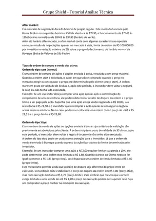 Grupo Shield - Tutorial Análise Técnica


After market:
É o mercado de negociação fora do horário de pregão regular. Este mercado funciona pelo
Home Broker nos seguintes horários: Call de abertura às 17h30, e funcionamento de 17h45 às
19h (horário normal) ou de 18h45 às 19h30 (horário de verão).
Além do horário diferenciado, o after market conta com algumas características especiais
como permissão de negociações apenas no mercado à vista, limite de ordem de R$ 100.000,00
por investidor e variação máxima de 2% sobre o preço do fechamento do horário normal da
Bovespa (Bolsa de Valores de São Paulo).



Tipos de ordem de compra e venda dos ativos:
Ordem do tipo start (normal)
É uma ordem de compra de ações e opções enviada à bolsa, vinculada a um preço máximo.
Quando a ordem start é solicitada, o papel em questão é comprado quando o preço no
mercado atingir ou ultrapassar o preço pré-determinado pelo cliente (preço start). A ordem
start tem prazo de validade de 30 dias e, após este período, o investidor deve voltar a registrá-
la caso ela não tenha sido executada.
Exemplo: Se um investidor deseja comprar uma ação apenas após a confirmação do
rompimento de uma resistência, ele poderá determinar o valor de disparo da ordem e o preço
limite a ser pago pela ação. Suponha que uma ação esteja sendo negociada a R$ 20,00, sua
resistência é R$ 21,50 e o investidor queira comprar a ação apenas se conseguir o negócio
acima dessa resistência. Neste caso, poderá ser colocada uma ordem com o preço de start a R$
21,51 e o preço limite a R$ 21,60.

Ordem do tipo Stop:
É uma ordem de venda de ações ou opções enviada à bolsa cujos critérios de validação são
previamente estabelecidos pelo cliente. A ordem stop tem prazo de validade de 30 dias e, após
este período, o investidor deve voltar a registrá-la caso ela não tenha sido executada.
A ordem do tipo stop pode ser usada como proteção para o investidor, já que a ordem de
venda é enviada à Bovespa quando o preço da ação ficar abaixo do limite determinado pelo
investidor.
Exemplo: Se um investidor comprar uma ação a R$ 2,00 e quiser limitar sua perda a 10%, ele
pode determinar uma ordem stop limitada a R$ 1,80. Quando o preço do último negócio for
igual ou menor a R$ 1,81 (preço stop), será disparada uma ordem de venda limitada a R$ 1,80
(preço limite).
Este mecanismo permite ainda que o preço de disparo seja diferente do preço limite de
execução. O investidor pode estabelecer o preço de disparo da ordem em R$ 1,80 (preço stop),
mas com execução limitada a R$ 1,70 (preço limite). Vale lembrar que mesmo que a ordem
esteja limitada a uma venda de até R$ 1,70 o preço de execução poderá ser superior caso haja
um comprador a preço melhor no momento da execução.
 