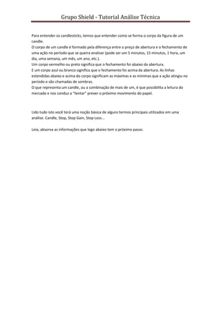 Grupo Shield - Tutorial Análise Técnica


Para entender os candlesticks, temos que entender como se forma o corpo da figura de um
candle.
O corpo de um candle é formado pela diferença entre o preço de abertura e o fechamento de
uma ação no período que se queira analisar (pode ser um 5 minutos, 15 minutos, 1 hora, um
dia, uma semana, um mês, um ano, etc.).
Um corpo vermelho ou preto significa que o fechamento foi abaixo da abertura.
E um corpo azul ou branco significa que o fechamento foi acima da abertura. As linhas
estendidas abaixo e acima do corpo significam as máximas e as mínimas que a ação atingiu no
período e são chamadas de sombras.
O que representa um candle, ou a combinação de mais de um, é que possibilita a leitura do
mercado e nos conduz a “tentar” prever o próximo movimento do papel.



Lido tudo isto você terá uma noção básica de alguns termos principais utilizados em uma
análise. Candle, Stop, Stop Gain, Stop Loss...

Leia, absorva as informações que logo abaixo tem o próximo passo.
 