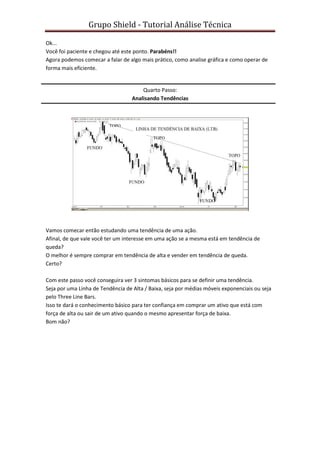 Grupo Shield - Tutorial Análise Técnica

Ok...
Você foi paciente e chegou até este ponto. Parabéns!!
Agora podemos comecar a falar de algo mais prático, como analise gráfica e como operar de
forma mais eficiente.


                                       Quarto Passo:
                                   Analisando Tendências




Vamos comecar então estudando uma tendência de uma ação.
Afinal, de que vale você ter um interesse em uma ação se a mesma está em tendência de
queda?
O melhor é sempre comprar em tendência de alta e vender em tendência de queda.
Certo?

Com este passo você conseguira ver 3 sintomas básicos para se definir uma tendência.
Seja por uma Linha de Tendência de Alta / Baixa, seja por médias móveis exponenciais ou seja
pelo Three Line Bars.
Isso te dará o conhecimento básico para ter confiança em comprar um ativo que está com
força de alta ou sair de um ativo quando o mesmo apresentar força de baixa.
Bom não?
 