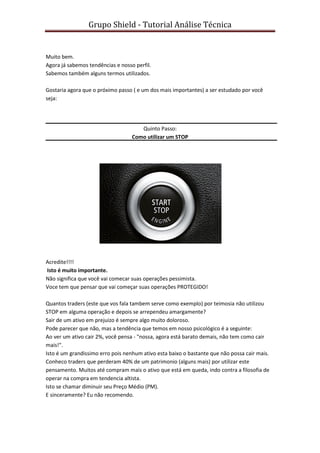 Grupo Shield - Tutorial Análise Técnica


Muito bem.
Agora já sabemos tendências e nosso perfil.
Sabemos também alguns termos utilizados.

Gostaria agora que o próximo passo ( e um dos mais importantes) a ser estudado por você
seja:




                                      Quinto Passo:
                                   Como utilizar um STOP




Acredite!!!!
Isto é muito importante.
Não significa que você vai comecar suas operações pessimista.
Voce tem que pensar que vai começar suas operações PROTEGIDO!

Quantos traders (este que vos fala tambem serve como exemplo) por teimosia não utilizou
STOP em alguma operação e depois se arrependeu amargamente?
Sair de um ativo em prejuizo é sempre algo muito doloroso.
Pode parecer que não, mas a tendência que temos em nosso psicológico é a seguinte:
Ao ver um ativo cair 2%, você pensa - "nossa, agora está barato demais, não tem como cair
mais!".
Isto é um grandissimo erro pois nenhum ativo esta baixo o bastante que não possa cair mais.
Conheco traders que perderam 40% de um patrimonio (alguns mais) por utilizar este
pensamento. Muitos até compram mais o ativo que está em queda, indo contra a filosofia de
operar na compra em tendencia altista.
Isto se chamar diminuir seu Preço Médio (PM).
E sinceramente? Eu não recomendo.
 