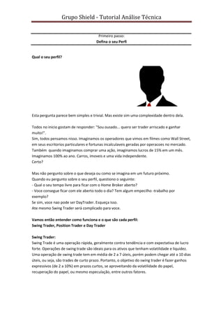 Grupo Shield - Tutorial Análise Técnica


                                       Primeiro passo:
                                      Defina o seu Perfi


Qual o seu perfil?




Esta pergunta parece bem simples e trivial. Mas existe sim uma complexidade dentro dela.

Todos no inicio gostam de responder: "Sou ousado... quero ser trader arriscado e ganhar
muito!".
Sim, todos pensamos nisso. Imaginamos os operadores que vimos em filmes como Wall Street,
em seus escritorios particulares e fortunas incalculaveis geradas por operacoes no mercado.
Também quando imaginamos comprar uma ação, imaginamos lucros de 15% em um mês.
Imaginamos 100% ao ano. Carros, imoveis e uma vida independente.
Certo?

Mas não pergunto sobre o que deseja ou como se imagina em um futuro próximo.
Quando eu pergunto sobre o seu perfil, questiono o seguinte:
- Qual o seu tempo livre para ficar com o Home Broker aberto?
- Voce consegue ficar com ele aberto todo o dia? Tem algum empecilho -trabalho por
exemplo?
Se sim, voce nao pode ser DayTrader. Esqueça isso.
Ate mesmo Swing Trader será complicado para voce.

Vamos então entender como funciona e o que são cada perfil:
Swing Trader, Position Trader e Day Trader

Swing Trader:
Swing Trade é uma operação rápida, geralmente contra tendência e com expectativa de lucro
forte. Operações de swing trade são ideais para os ativos que tenham volatilidade e liquidez.
Uma operação de swing trade tem em média de 2 a 7 úteis, porém podem chegar até a 10 dias
úteis, ou seja, são trades de curto prazo. Portanto, o objetivo do swing trader é fazer ganhos
expressivos (de 2 a 10%) em prazos curtos, se aproveitando da volatilidade do papel,
recuperação do papel, ou mesmo especulação, entre outros fatores.
 