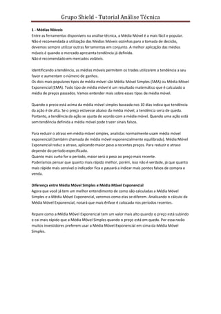 Grupo Shield - Tutorial Análise Técnica

1 - Médias Móveis
Entre as ferramentas disponíveis na análise técnica, a Média Móvel é a mais fácil e popular.
Não é recomendada a utilização das Médias Móveis sozinhas para a tomada de decisão,
devemos sempre utilizar outras ferramentas em conjunto. A melhor aplicação das médias
móveis é quando o mercado apresenta tendência já definida.
Não é recomendado em mercados voláteis.

Identificando a tendência, as médias móveis permitem os trades utilizarem a tendência a seu
favor e aumentam o número de ganhos.
Os dois mais populares tipos de média móvel são Média Móvel Simples (SMA) ou Média Móvel
Exponencial (EMA). Todo tipo de média móvel é um resultado matemático que é calculado a
média de preços passados. Vamos entender mais sobre esses tipos de média móvel.

Quando o preco está acima da média móvel simples baseada nos 10 dias indica que tendência
da ação é de alta. Se o preço estivesse abaixo da média móvel, a tendência seria de queda.
Portanto, a tendência da ação se ajusta de acordo com a média móvel. Quando uma ação está
sem tendência definida a média móvel pode trazer sinais falsos.

Para reduzir o atraso em média móvel simples, analistas normalmente usam média móvel
exponencial (também chamada de média móvel exponencialmente equilibrada). Média Móvel
Exponencial reduz o atraso, aplicando maior peso a recentes preços. Para reduzir o atraso
depende do período especificado.
Quanto mais curto for o período, maior será o peso ao preço mais recente.
Poderíamos pensar que quanto mais rápido melhor, porém, isso não é verdade, já que quanto
mais rápido mais sensível o indicador fica e passará a indicar mais pontos falsos de compra e
venda.

Diferença entre Média Móvel Simples e Média Móvel Exponencial
Agora que você já tem um melhor entendimento de como são calculadas a Média Móvel
Simples e a Média Móvel Exponencial, veremos como elas se diferem. Analisando o cálculo da
Média Móvel Exponencial, notará que mais ênfase é colocada nos períodos recentes.

Repare como a Média Móvel Exponencial tem um valor mais alto quando o preço está subindo
e cai mais rápido que a Média Móvel Simples quando o preço está em queda. Por essa razão
muitos investidores preferem usar a Média Móvel Exponencial em cima da Média Móvel
Simples.
 