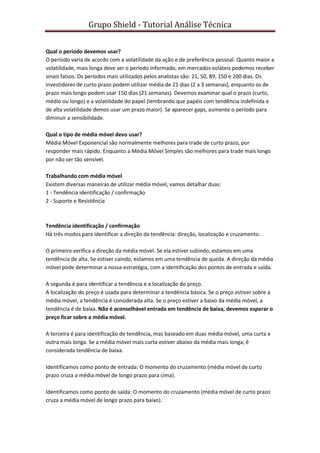 Grupo Shield - Tutorial Análise Técnica


Qual o período devemos usar?
O período varia de acordo com a volatilidade da ação e de preferência pessoal. Quanto maior a
volatilidade, mais longa deve ser o período informado, em mercados voláteis podemos receber
sinais falsos. Os períodos mais utilizados pelos analistas são: 21, 50, 89, 150 e 200 dias. Os
investidores de curto prazo podem utilizar média de 21 dias (2 a 3 semanas), enquanto os de
prazo mais longo podem usar 150 dias (21 semanas). Devemos examinar qual o prazo (curto,
médio ou longo) e a volatilidade do papel (lembrando que papéis com tendência indefinida e
de alta volatilidade demos usar um prazo maior). Se aparecer gaps, aumente o período para
diminuir a sensibilidade.

Qual o tipo de média móvel devo usar?
Média Móvel Exponencial são normalmente melhores para trade de curto prazo, por
responder mais rápido. Enquanto a Média Móvel Simples são melhores para trade mais longo
por não ser tão sensível.

Trabalhando com média móvel
Existem diversas maneiras de utilizar média móvel, vamos detalhar duas:
1 - Tendência identificação / confirmação
2 - Suporte e Resistência



Tendência identificação / confirmação
Há três modos para identificar a direção da tendência: direção, localização e cruzamento.

O primeiro verifica a direção da média móvel. Se ela estiver subindo, estamos em uma
tendência de alta. Se estiver caindo, estamos em uma tendência de queda. A direção da média
móvel pode determinar a nossa estratégia, com a identificação dos pontos de entrada e saída.

A segunda é para identificar a tendência e a localização do preço.
A localização do preço é usada para determinar a tendência básica. Se o preço estiver sobre a
média móvel, a tendência é considerada alta. Se o preço estiver a baixo da média móvel, a
tendência é de baixa. Não é aconselhável entrada em tendência de baixa, devemos esperar o
preço ficar sobre a média móvel.

A terceira é para identificação de tendência, mas baseado em duas média móvel, uma curta e
outra mais longa. Se a média móvel mais curta estiver abaixo da média mais longa, é
considerada tendência de baixa.

Identificamos como ponto de entrada: O momento do cruzamento (média móvel de curto
prazo cruza a média móvel de longo prazo para cima).

Identificamos como ponto de saída: O momento do cruzamento (média móvel de curto prazo
cruza a média móvel de longo prazo para baixo).
 