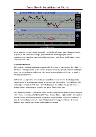 Grupo Shield - Tutorial Análise Técnica




Acima podemos ver que o índice Bovespa fez um fundo mais baixo, sugerindo a continuação
da queda, o IFR, entretanto, divergiu apresentando nas mesmas posições fundos
sucessivamente mais altos. Logo em seguida, aconteceu a reversão de tendência e os preços
acompanharam o IFR.

Outras Características
O IFR pode ser calculado sobre diferentes períodos de tempo, os mais comuns são 9, 14 e 25.
Não existe uma regra formal para o número de dias a ser usado, alguns funcionam melhor para
certos mercados, deve-se então testar e encontrar o que se adapta melhor para os papéis e
índices que você analisa.

Na fórmula, "A" representa a média dos preços de fechamento dos dias de alta do período,
enquanto que "B" a média dos preços de fechamento dos dias de baixa. Como já foi dito, não
existe regra bem determinada para o período de cálculo das médias, mas quanto menor o
período maior a volatilidade do indicador, ou seja, o IFR irá oscilar mais.

O IFR é bastante versátil e pode ajudar muito em seus trades. Muitos analistas concordam que
o IFR é muito eficiente auxiliando na confirmação de uma idéia ou hipótese sobre o mercado. É
possível realizar negócios baseando-se unicamente nesse indicador, mas essa prática não é a
ideal. O importante é possuir uma metodologia que combine algumas técnicas de análise,
podendo ser o IFR mais uma importante arma em seu arsenal.
 