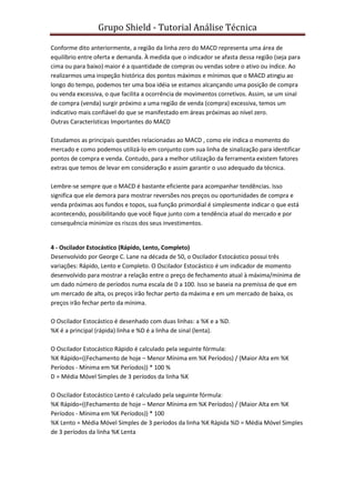 Grupo Shield - Tutorial Análise Técnica

Conforme dito anteriormente, a região da linha zero do MACD representa uma área de
equilíbrio entre oferta e demanda. À medida que o indicador se afasta dessa região (seja para
cima ou para baixo) maior é a quantidade de compras ou vendas sobre o ativo ou índice. Ao
realizarmos uma inspeção histórica dos pontos máximos e mínimos que o MACD atingiu ao
longo do tempo, podemos ter uma boa idéia se estamos alcançando uma posição de compra
ou venda excessiva, o que facilita a ocorrência de movimentos corretivos. Assim, se um sinal
de compra (venda) surgir próximo a uma região de venda (compra) excessiva, temos um
indicativo mais confiável do que se manifestado em áreas próximas ao nível zero.
Outras Características Importantes do MACD

Estudamos as principais questões relacionadas ao MACD , como ele indica o momento do
mercado e como podemos utilizá-lo em conjunto com sua linha de sinalização para identificar
pontos de compra e venda. Contudo, para a melhor utilização da ferramenta existem fatores
extras que temos de levar em consideração e assim garantir o uso adequado da técnica.

Lembre-se sempre que o MACD é bastante eficiente para acompanhar tendências. Isso
significa que ele demora para mostrar reversões nos preços ou oportunidades de compra e
venda próximas aos fundos e topos, sua função primordial é simplesmente indicar o que está
acontecendo, possibilitando que você fique junto com a tendência atual do mercado e por
consequência minimize os riscos dos seus investimentos.


4 - Oscilador Estocástico (Rápido, Lento, Completo)
Desenvolvido por George C. Lane na década de 50, o Oscilador Estocástico possui três
variações: Rápido, Lento e Completo. O Oscilador Estocástico é um indicador de momento
desenvolvido para mostrar a relação entre o preço de fechamento atual à máxima/mínima de
um dado número de períodos numa escala de 0 a 100. Isso se baseia na premissa de que em
um mercado de alta, os preços irão fechar perto da máxima e em um mercado de baixa, os
preços irão fechar perto da mínima.

O Oscilador Estocástico é desenhado com duas linhas: a %K e a %D.
%K é a principal (rápida) linha e %D é a linha de sinal (lenta).

O Oscilador Estocástico Rápido é calculado pela seguinte fórmula:
%K Rápido=((Fechamento de hoje – Menor Mínima em %K Períodos) / (Maior Alta em %K
Períodos - Mínima em %K Períodos)) * 100 %
D = Média Móvel Simples de 3 períodos da linha %K

O Oscilador Estocástico Lento é calculado pela seguinte fórmula:
%K Rápido=((Fechamento de hoje – Menor Mínima em %K Períodos) / (Maior Alta em %K
Períodos - Mínima em %K Períodos)) * 100
%K Lento = Média Móvel Simples de 3 períodos da linha %K Rápida %D = Média Móvel Simples
de 3 períodos da linha %K Lenta
 