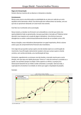 Grupo Shield - Tutorial Análise Técnica

Regras de Interpretação
Existem diversas maneiras de se observar e interpretar as bandas:

Estreitamento
Muitas vezes ocorre uma diminuição na volatilidade de um ativo em razão de um certo
equilíbrio entre demanda e oferta. Essa diminuição tem reflexo direto nas bandas, uma vez
que elas se aproximam deixando um canal muito mais estreito.

Este fato nos é conhecido como acumulação.

Dessa maneira, as bandas nos fornecem com antecedência o sinal de que existe uma
oportunidade de trade se aproximando, mas para qual lado o mercado vai? Podemos tentar
descobrir essa resposta com a ajuda de alguns indicadores. Uma técnica é procurar
divergências ou avaliar a sobrecompra/sobrevenda através de um oscilador como o IFR.

Nessas situações, esses indicadores desempenham um papel importante, afinal o volume
avalia o grau de comprometimento financeiro dos investidores.

Uma regra diz que quando o preço supera uma das bandas espera-se a continuação do
movimento. Essa afirmação é plenamente razoável, visto que o preço superar a banda
constitui, sem sombra de dúvida, uma manifestação de força.

Entretanto, seguidamente, ao alcançar uma das bandas o mercado reverte para a outra
direção, nem que seja uma rápida pausa para "tomar ar" antes de continuar a escalada ou a
queda. Isso acontece porque ao atingir a linha superior ou inferior, os preços já se
distanciaram bastante de sua média e estão vulneráveis a correções. Sob essa visão, a
superação de uma banda é na verdade um alerta que sugere a liquidação de posições.

Exemplo:
 
