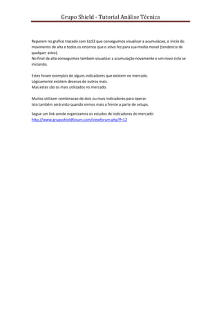 Grupo Shield - Tutorial Análise Técnica


Reparem no grafico tracado com LLIS3 que conseguimos visualizar a acumulacao, o inicio do
movimento de alta e todos os retornos que o ativo fez para sua media movel (tendencia de
qualquer ativo).
No final da alta conseguimos tambem visualizar a acumulação novamente e um novo ciclo se
iniciando.

Estes foram exemplos de alguns indicadores que existem no mercado.
Lógicamente existem dezenas de outros mais.
Mas estes são os mais utilizados no mercado.

Muitos utilizam combinacao de dois ou mais indicadores para operar.
Isto também será visto quando virmos mais a frente a parte de setups.

Segue um link aonde organizamos os estudos de indicadores do mercado:
http://www.gruposhieldforum.com/viewforum.php?f=12
 