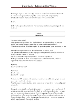 Grupo Shield - Tutorial Análise Técnica


Bem amigo... agora eu diria que você já está em um nível intermediário de conhecimento.
Já daria para começar a analisar um gráfico e ver se vale ou não comprar o ativo.
Sabe tendências e tem algumas ferramentas na sua frente para te ajudar.

Certo?

Então vou lhe apresentar uma técnica interessante que mostra mais o pscicológico de uma
tendência.


                                          Passo 7:
                                        Candlesticks


O que isto irá lhe ajudar?
Você agora irá conseguir ver se uma força vendedora está perdendo força no mercado.
Podera com isso armar alguma compra em um fim de um movimento de baixa.
Ou então poderá sair de um ativo ao ver que foi apresentado o fim de um movimento de alta.

Este estudo é originado de séculos atras, no mercado de arroz no japão.
Um operador deste mercado estudou os preços e com os desenhos formados (candles) ele
conseguia formar padrões no mercado.
Operando através destes padrões ele obteve um sucesso espectacular.
Tanto que na década de 70 um americano comecou a utilizar no Mercado da Bolsa e
logicamente virou uma forma interessante de operar.

Definição
O que são os Candlestkcs?

Traduzindo:
Candle = vela
Candlesticks = castiçal

Pode ser entendido como um método de previsão do movimento futuro dos preços tendo-se
como base o movimento anterior.
Para interpretarmos os candlesticks, temos que entender como se forma o corpo da figura de
um candle.

O corpo de um candle é formado pela diferença entre o preço de abertura e o fechamento de
uma ação no período que se queira analisar (pode ser um 5 minutos, 15 minutos, 1 hora, um
dia, uma semana, um mês, um ano, etc.). Um corpo negro significa que o fechamento foi
abaixo da abertura. E um corpo branco significa que o fechamento foi acima da abertura. As
linhas estendidas abaixo e acima do corpo significam as máximas e as mínimas que a ação
atingiu no período e são chamadas de sombras.
 