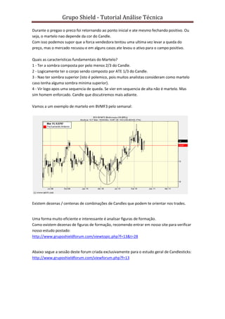Grupo Shield - Tutorial Análise Técnica

Durante o pregao o preco foi retornando ao ponto inicial e ate mesmo fechando positivo. Ou
seja, o martelo nao depende da cor do Candle.
Com isso podemos supor que a forca vendedora tentou uma ultima vez levar a queda do
preço, mas o mercado recusou e em alguns casos ate levou o ativo para o campo positivo.

Quais as caracteristicas fundamentais do Martelo?
1 - Ter a sombra composta por pelo menos 2/3 do Candle.
2 - Logicamente ter o corpo sendo composto por ATE 1/3 do Candle.
3 - Nao ter sombra superior (isto é polemico, pois muitos analistas consideram como martelo
caso tenha alguma sombra minima superior).
4 - Vir logo apos uma sequencia de queda. Se vier em sequencia de alta não é martelo. Mas
sim homem enforcado. Candle que discutiremos mais adiante.

Vamos a um exemplo de martelo em BVMF3 pelo semanal:




Existem dezenas / centenas de combinações de Candles que podem te orientar nos trades.


Uma forma muito eficiente e interessante é analisar figuras de formação.
Como existem dezenas de figuras de formação, recomendo entrar em nosso site para verificar
nosso estudo postado:
http://www.gruposhieldforum.com/viewtopic.php?f=13&t=28


Abaixo segue a sessão deste forum criada exclusivamente para o estudo geral de Candlesticks:
http://www.gruposhieldforum.com/viewforum.php?f=13
 