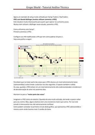 Grupo Shield - Tutorial Análise Técnica


Agora um exemplo de setup muito utilizado por Swing Traders / DayTraders:
IFR2 com Banda Bollinger (muitos utilizam somente o IFR2)
Este estudo é muito interessante para quem quer operar no curtissimo prazo.
Muitos nem utilizam a Bollinger neste estudo, somente o IFR2.

Como utilizamos este Setup?
Primeiro veremos o IFR2.

Configure seu HB modificando o IFR que tem como padrao 14 para 2.
Veja este grafico a seguir:




Percebam que na maior parte das vezes que o IFR2 alcanca um nivel extremamente baixo
(sobrevendido) o ativo tende a valorizar nos dias seguintes. O oposto também é válido.
Ou seja, quando o IFR2 estiver em um nível extremamente alto (sobrecomprado) a tendencia é
de desvalorização do ativo nos próximos dias.

Atentem-se para o "maior parte das vezes".

Imaginem o IFR2 como um elastico. Quando ele esta muito esticado, ele tende a querer voltar
para seu centro. Mas, alguns elasticos tem uma resistencia maior que outros. Por isso este
estudo é interessante mas não extremamente confiável.
Como podem constatar no primeiro circulo deste gráfico, que apresentou IFR2 sobrevendido e
mesmo assim ainda tivemos mais 3 candles de baixa.
 