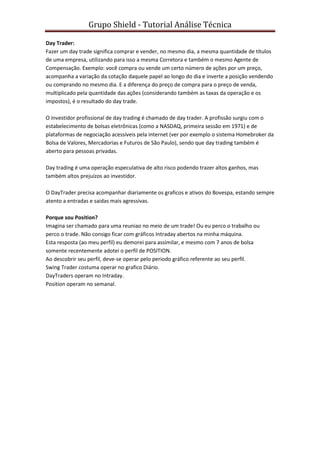 Grupo Shield - Tutorial Análise Técnica

Day Trader:
Fazer um day trade significa comprar e vender, no mesmo dia, a mesma quantidade de títulos
de uma empresa, utilizando para isso a mesma Corretora e também o mesmo Agente de
Compensação. Exemplo: você compra ou vende um certo número de ações por um preço,
acompanha a variação da cotação daquele papel ao longo do dia e inverte a posição vendendo
ou comprando no mesmo dia. E a diferença do preço de compra para o preço de venda,
multiplicado pela quantidade das ações (considerando também as taxas da operação e os
impostos), é o resultado do day trade.

O investidor profissional de day trading é chamado de day trader. A profissão surgiu com o
estabelecimento de bolsas eletrônicas (como a NASDAQ, primeira sessão em 1971) e de
plataformas de negociação acessíveis pela internet (ver por exemplo o sistema Homebroker da
Bolsa de Valores, Mercadorias e Futuros de São Paulo), sendo que day trading também é
aberto para pessoas privadas.

Day trading é uma operação especulativa de alto risco podendo trazer altos ganhos, mas
também altos prejuízos ao investidor.

O DayTrader precisa acompanhar diariamente os graficos e ativos do Bovespa, estando sempre
atento a entradas e saidas mais agressivas.

Porque sou Position?
Imagina ser chamado para uma reuniao no meio de um trade! Ou eu perco o trabalho ou
perco o trade. Não consigo ficar com gráficos Intraday abertos na minha máquina.
Esta resposta (ao meu perfil) eu demorei para assimilar, e mesmo com 7 anos de bolsa
somente recentemente adotei o perfil de POSITION.
Ao descobrir seu perfil, deve-se operar pelo periodo gráfico referente ao seu perfil.
Swing Trader costuma operar no grafico Diário.
DayTraders operam no Intraday.
Position operam no semanal.
 