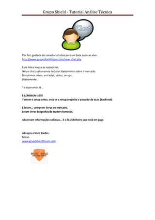 Grupo Shield - Tutorial Análise Técnica




Por fim, gostaria de convidar a todos para um bate papo ao vivo.
http://www.gruposhieldforum.com/new_chat.php

Este link o levara ao nosso chat.
Neste chat costumamos debater diariamente sobre o mercado.
Discutimos ativos, entradas, saidas, setups.
Diariamente.

Te esperamos lá...

E LEMBREM-SE!!!
Testem o setup antes, veja se o setup respeita o passado da acao (backtest).

E leiam... comprem livros de mercado.
Leiam livros biografias de traders famosos.

Absorvam informações valiosas... é o SEU dinheiro que está em jogo.



Abraços e bons trades:
falcao
www.gruposhieldforum.com
 