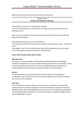 Grupo Shield - Tutorial Análise Técnica


Agora que voce pensou no seu perfil, vamos para a proxima licao.

                                     Segundo Passo:
                             Termos mais utilizados no Mercado


Você conhece os termos mais utilizados pelo mercado?
Ao ler uma analise grafica, ou conversar com um trader voce esta a par dos termos mais
utilizados por ele?

Sabe o que é um Candle? Um Stop / Stop Gain / Stop Loss?bE a diferença entre o Mercado
Normal e o After Marker?

Isto pode parecer besteira, pois um iniciante pensa:
"Para que quero saber disso? O que eu quero é comprar um ação e que ela suba... não preciso
disto!".
Ledo engano. Estes termos são essenciais para que você consiga operar bem, que consiga
trocar informações e até mesmo discutir uma análise técnica.

Vamos então entender alguns destes termos:

Mercado à vista:
É a compra ou venda em pregão de determinada quantidade de ações para liquidação
imediata. A liquidação física, ou seja, entrega dos títulos comprados ao seu comprador, é feita
três dias úteis após a operação (D+3) junto com a liquidação financeira, pagamento ou
recebimento dos recursos financeiros oriundos da compra ou venda dos papéis.

Normal :
É a operação regular no mercado de compra e venda de ativos. Para a operação ser
considerada normal, não pode ser feita em um mesmo pregão, por uma mesma corretora e
por conta do mesmo investidor.

Day Trade:
É uma operação no mercado à vista que permite a compra e venda de uma mesma ação,
opção ou índice em um mesmo pregão, por uma mesma corretora e pelo mesmo investidor,
obrigatoriamente. Este tipo de negociação se caracteriza como uma operação de arbitragem e
sua liquidação financeira é realizada no terceiro dia útil após a realização do pregão (D+3), no
caso de negociação com ações.
 