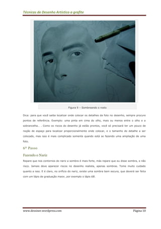 Técnicas de Desenho Artístico a grafite
www.dessiner.wordpress.com Página 10
Figura 9 – Sombreando o rosto
Dica: para que você saiba localizar onde colocar os detalhes da foto no desenho, sempre procure
pontos de referência. Exemplo: uma pinta em cima do olho, mais ou menos entre o olho e a
sobrancelha… . Como os riscos do desenho já estão prontos, você só precisará ter um pouco de
noção de espaço para localizar proporcionalmente onde colocar, e o tamanho do detalhe a ser
colocado, mas isso é mais complicado somente quando está se fazendo uma ampliação de uma
foto.
6º Passo
Fazendo o Nariz
Repare que nos contornos do nariz a sombra é mais forte, más repare que eu disse sombra, e não
risco. Jamais deve aparecer riscos no desenho realista, apenas sombras. Tome muito cuidado
quanto a isso. E é claro, no orifício do nariz, existe uma sombra bem escura, que deverá ser feita
com um lápis de graduação maior, por exemplo o lápis 6B.
 