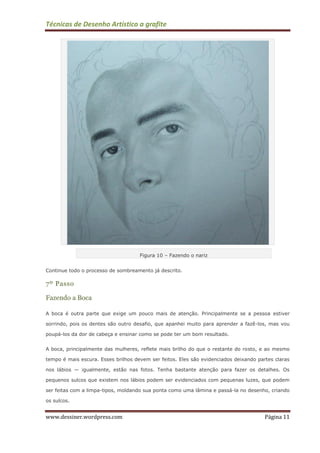 Técnicas de Desenho Artístico a grafite
www.dessiner.wordpress.com Página 11
Figura 10 – Fazendo o nariz
Continue todo o processo de sombreamento já descrito.
7º Passo
Fazendo a Boca
A boca é outra parte que exige um pouco mais de atenção. Principalmente se a pessoa estiver
sorrindo, pois os dentes são outro desafio, que apanhei muito para aprender a fazê-los, mas vou
poupá-los da dor de cabeça e ensinar como se pode ter um bom resultado.
A boca, principalmente das mulheres, reflete mais brilho do que o restante do rosto, e ao mesmo
tempo é mais escura. Esses brilhos devem ser feitos. Eles são evidenciados deixando partes claras
nos lábios — igualmente, estão nas fotos. Tenha bastante atenção para fazer os detalhes. Os
pequenos sulcos que existem nos lábios podem ser evidenciados com pequenas luzes, que podem
ser feitas com a limpa-tipos, moldando sua ponta como uma lâmina e passá-la no desenho, criando
os sulcos.
 