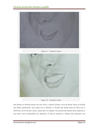 Técnicas de Desenho Artístico a grafite
www.dessiner.wordpress.com Página 12
Figura 11 – Fazendo a boca
Figura 12 – Fazendo a boca
Nos dentes as sombras devem ser bem sutis, e jamais cometa o erro de deixar riscos na divisão
dos dentes aparecendo. Isso acaba com o desenho. A divisão dos dentes deve ser feita com o
esfuminho, de forma bem suave, repare bem na imagem. As sombras dos dentes deve evidenciar a
sua forma meio arredondada (ver desenho). E faça as sombras e reflexos que aparecem nas
 