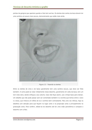 Técnicas de Desenho Artístico a grafite
www.dessiner.wordpress.com Página 13
pontas da gengiva que aparece quando a foto tem sorriso. Os dentes dos cantos da boca devem ter
uma sombra um pouco mais escura, demonstrando que estão mais atrás.
Figura 13 – Fazendo os dentes
Entre os dentes de cima e de baixo geralmente tem uma sombra escura, que deve ser feita
também. E como pode-se notar nitidamente nesse desenho, geralmente em volta da boca, tem um
tom mais claro, dando enfoque a seu volume. Caso não fique assim, use o limpa-tipos para clarear.
Um detalhe que não pode passar sem ser comentado também é a covinha que temos entre o nariz
e a boca, que mistura um efeito de luz e sombra bem contrastante. Mas uma vez reforço, faça os
detalhes com atenção para que fiquem no lugar certo e na proporção certa e principalmente na
graduação certa. Para conferir, afaste-se do desenho até ter uma visão panorâmica e compare o
desenho com a foto.
 