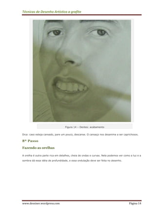 Técnicas de Desenho Artístico a grafite
www.dessiner.wordpress.com Página 14
Figura 14 – Dentes: acabamento
Dica: caso esteja cansado, pare um pouco, descanse. O cansaço nos desanima a ser caprichosos.
8º Passo
Fazendo as orelhas
A orelha é outra parte rica em detalhes, cheia de ondas e curvas. Nela podemos ver como a luz e a
sombra dá essa idéia de profundidade, e essa ondulação deve ser feita no desenho.
 