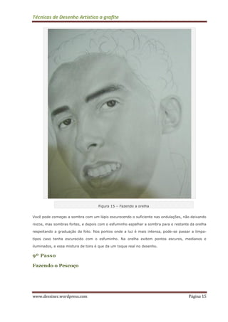 Técnicas de Desenho Artístico a grafite
www.dessiner.wordpress.com Página 15
Figura 15 – Fazendo a orelha
Você pode começas a sombra com um lápis escurecendo o suficiente nas ondulações, não deixando
riscos, mas sombras fortes, e depois com o esfuminho espalhar a sombra para o restante da orelha
respeitando a graduação da foto. Nos pontos onde a luz é mais intensa, pode-se passar a limpa-
tipos caso tenha escurecido com o esfuminho. Na orelha exitem pontos escuros, medianos e
iluminados, e essa mistura de tons é que da um toque real no desenho.
9º Passo
Fazendo o Pescoço
 