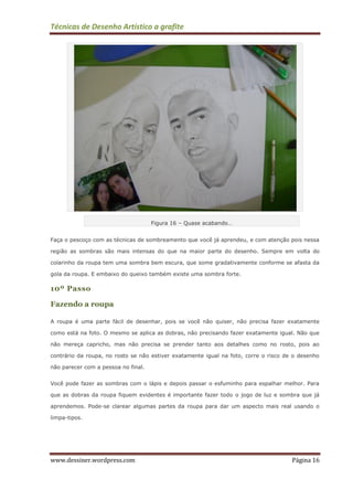 Técnicas de Desenho Artístico a grafite
www.dessiner.wordpress.com Página 16
Figura 16 – Quase acabando…
Faça o pescoço com as técnicas de sombreamento que você já aprendeu, e com atenção pois nessa
região as sombras são mais intensas do que na maior parte do desenho. Sempre em volta do
colarinho da roupa tem uma sombra bem escura, que some gradativamente conforme se afasta da
gola da roupa. E embaixo do queixo também existe uma sombra forte.
10º Passo
Fazendo a roupa
A roupa é uma parte fácil de desenhar, pois se você não quiser, não precisa fazer exatamente
como está na foto. O mesmo se aplica as dobras, não precisando fazer exatamente igual. Não que
não mereça capricho, mas não precisa se prender tanto aos detalhes como no rosto, pois ao
contrário da roupa, no rosto se não estiver exatamente igual na foto, corre o risco de o desenho
não parecer com a pessoa no final.
Você pode fazer as sombras com o lápis e depois passar o esfuminho para espalhar melhor. Para
que as dobras da roupa fiquem evidentes é importante fazer todo o jogo de luz e sombra que já
aprendemos. Pode-se clarear algumas partes da roupa para dar um aspecto mais real usando o
limpa-tipos.
 