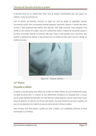 Técnicas de Desenho Artístico a grafite
www.dessiner.wordpress.com Página 19
A borracha deve ter as arestas bem finas, caso já estejam arredondadas pelo uso, pegue um
estilete e conte-as acertando-as.
Com as pontas da borracha, friccione no papel em cima da grafite já espalhado, fazendo
movimentos curtos como se estivesse fazendo pequenos risquinhos. Observe o sentido dos pelos
na foto e faça igualmente.Nas partes mais escuras, você pode escurecer mais passando mais
grafite ou até mesmo com o lápis, mas com o grafite fica melhor, e depois de escurecido, passar a
borracha novamente fazendo os pelinhos. Não faça “riscos” muito grandes com a borracha, pois
perderá a aparência de pelúcia. E faça sempre com as pontas de baixo para cima em relação ao
sentido dos pelos.
Figura 20 – Texturas: pelúcias
12º Passo
Fazendo o cabelo
O cabelo é uma das partes mais difíceis de se fazer um efeito realista. Se você simplesmente pegar
um lápis de ponta fina e ir riscando os fios, dificilmente conseguira um resultado bom, a menos
que já esteja bastante familiarizado com essa técnica e esteja disposto a passar várias horas nessa
etapa do desenho. Eu faço de uma forma mais rápida, mas que também da um bom resultado. Só
que em uns desenhos fica melhore do que em outros devido a forma do cabelo.
Para começar você deve passar a grafite em toda a região a ser trabalhada, conforme já tinha
mencionado no 10º Passo.
 
