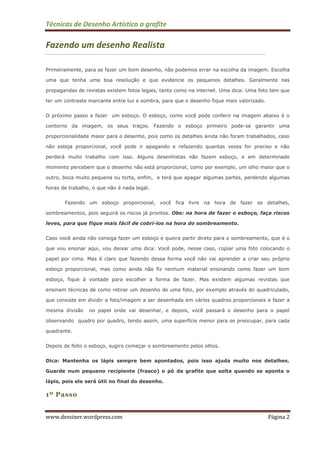 Técnicas de Desenho Artístico a grafite
www.dessiner.wordpress.com Página 2
Fazendo um desenho Realista
Primeiramente, para se fazer um bom desenho, não podemos errar na escolha da imagem. Escolha
uma que tenha uma boa resolução e que evidencie os pequenos detalhes. Geralmente nas
propagandas de revistas existem fotos legais, tanto como na internet. Uma dica: Uma foto tem que
ter um contraste marcante entre luz e sombra, para que o desenho fique mais valorizado.
O próximo passo e fazer um esboço. O esboço, como você pode conferir na imagem abaixo é o
contorno da imagem, os seus traços. Fazendo o esboço primeiro pode-se garantir uma
proporcionalidade maior para o desenho, pois como os detalhes ainda não foram trabalhados, caso
não esteja proporcional, você pode ir apagando e refazendo quantas vezes for preciso e não
perderá muito trabalho com isso. Alguns desenhistas não fazem esboço, e em determinado
momento percebem que o desenho não está proporcional, como por exemplo, um olho maior que o
outro, boca muito pequena ou torta, enfim, e terá que apagar algumas partes, perdendo algumas
horas de trabalho, o que não é nada legal.
Fazendo um esboço proporcional, você fica livre na hora de fazer os detalhes,
sombreamentos, pois seguirá os riscos já prontos. Obs: na hora de fazer o esboço, faça riscos
leves, para que fique mais fácil de cobri-los na hora do sombreamento.
Caso você ainda não consiga fazer um esboço e queira partir direto para o sombreamento, que é o
que vou ensinar aqui, vou deixar uma dica: Você pode, nesse caso, copiar uma foto colocando o
papel por cima. Mas é claro que fazendo dessa forma você não vai aprender a criar seu próprio
esboço proporcional, mas como ainda não fiz nenhum material ensinando como fazer um bom
esboço, fique à vontade para escolher a forma de fazer. Mas existem algumas revistas que
ensinam técnicas de como retirar um desenho de uma foto, por exemplo através do quadriculado,
que consiste em dividir a foto/imagem a ser desenhada em vários quadros proporcionais e fazer a
mesma divisão no papel onde vai desenhar, e depois, você passará o desenho para o papel
observando quadro por quadro, tendo assim, uma superfície menor para se preocupar, para cada
quadrante.
Depois de feito o esboço, sugiro começar o sombreamento pelos olhos.
Dica: Mantenha os lápis sempre bem apontados, pois isso ajuda muito nos detalhes.
Guarde num pequeno recipiente (frasco) o pó da grafite que solta quando se aponta o
lápis, pois ele será útil no final do desenho.
1º Passo
 