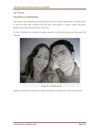 Técnicas de Desenho Artístico a grafite
www.dessiner.wordpress.com Página 22
13º Passo
Fazendo os acabamento
Esse passo é muito importante, pois agora você já tem um desenho quase pronto, e poderá avaliá-
lo como um todo. Veja se alguma coisa não ficou como deveria, e corrija o melhor que puder.
Nessas horas a borracha limpa-tipos é muito útil.
Se tiver manchado nas margens do papel, passando uma borracha limpar-se-á boa parte das
manchas.
Figura 23 – Desenho pronto
Qualquer dúvidas, favor escrever um recado logo abaixo, e responderei o mais breve possível!
 