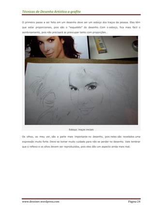 Técnicas de Desenho Artístico a grafite
www.dessiner.wordpress.com Página 24
O primeiro passo a ser feito em um desenho deve ser um esboço dos traços da pessoa. Eles têm
que estar proporcionais, pois são o “esqueleto” do desenho. Com o esboço, fica mais fácil o
sombreamento, pois não precisará se preocupar tanto com proporções…
Esboço: traços iniciais
Os olhos, ao meu ver, são a parte mais importante no desenho, pois neles são revelados uma
expressão muito forte. Deve-se tomar muito cuidado para não se perder no desenho. Vale lembrar
que o reflexo e os sílios devem ser reproduzidos, pois eles dão um aspecto ainda mais real.
 