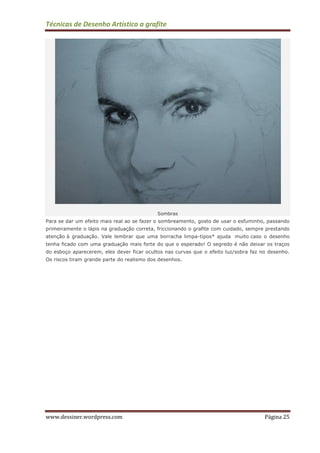 Técnicas de Desenho Artístico a grafite
www.dessiner.wordpress.com Página 25
Sombras
Para se dar um efeito mais real ao se fazer o sombreamento, gosto de usar o esfuminho, passando
primeiramente o lápis na graduação correta, friccionando o grafite com cuidado, sempre prestando
atenção à graduação. Vale lembrar que uma borracha limpa-tipos* ajuda muito caso o desenho
tenha ficado com uma graduação mais forte do que o esperado! O segredo é não deixar os traços
do esboço aparecerem, eles dever ficar ocultos nas curvas que o efeito luz/sobra faz no desenho.
Os riscos tiram grande parte do realismo dos desenhos.
 