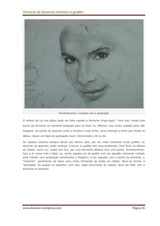 Técnicas de Desenho Artístico a grafite
www.dessiner.wordpress.com Página 26
Sombreamento: cuidados com a graduação
O reflexo da luz nos lábios pode ser feito usando a borracha limpa-tipos*. Para isso, molde uma
ponta da borracha no tamanho desejado para se fazer os reflexos, mas muito cuidado para não
exagerar. As partes do desenho onde a sombra é mais forte, como exemplo a linha que divide os
lábios, requer um lápis de graduação maior. Recomendo o 4b ou 6b.
Os cabelos costumo sempre deixar por último, pois, por ser onde concentra muito grafite, no
decorrer do desenho, pode começar a borrar (o grafite tem esse problema). Para fazer os efeitos
do cabelo, como luz, ondas dos fios, uso uma borracha plástica com uma ponta. Primeiramente,
faço a os riscos com o lápis, ou, ainda, espalho pó de grafite com um algodão (tomando cuidado
para manter uma graduação semelhante a imagem), e em seguida, com a ponta da borracha, ir
“riscando”. geralmente de baixo para cima, formando as ondas do cabelo. Deve-se formar o
“penteado” da pessoa no desenho, com isso, cada movimento do cabelo, deve ser feito com a
borracha no desenho.
 