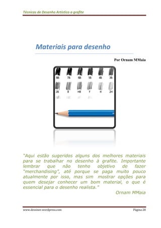 Técnicas de Desenho Artístico a grafite
www.dessiner.wordpress.com Página 28
Materiais para desenho
Por Ornam MMaia
“Aqui estão sugeridos alguns dos melhores materiais
para se trabalhar no desenho à grafite. Importante
lembrar que não tenho objetivo de fazer
“merchandising”, até porque se paga muito pouco
atualmente por isso, mas sim mostrar opções para
quem desejar conhecer um bom material, o que é
essencial para o desenho realista.”
Ornam MMaia
 
