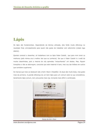 Técnicas de Desenho Artístico a grafite
www.dessiner.wordpress.com Página 29
Lápis
Os lápis são fundamentais. Dependendo da técnica utilizada, eles farão muita diferença no
resultado final, principalmente para quem não gosta de trabalhar com esfuminho (citado logo
abaixo).
Quando comecei a desenhar, só trabalhava com os lápis Faber Castell, que para mim eram os
melhores (pelo menos era o melhor dos que eu conhecia). Sei que o Faber Castell é o xodó de
muitos desenhistas, pois a maioria de nós aprendeu “empunhando” um destes. Mas, fiquem
tranqüilos e não se aborreçam, concordo que este material é bom, mas vou dar ênfase em outros
que considero superiores.
As marcas que mais se destacam são a Koh-i-Noor e Staedtler. As duas são muito boas, mas gosto
mais da primeira. A grande diferença de um bom lápis para um comum está na sua consistência.
Geralmente lápis comum, tem uma ponta mais rija, tornando mais difícil o sombreado.
Estojo da Koh-i-Noor
 