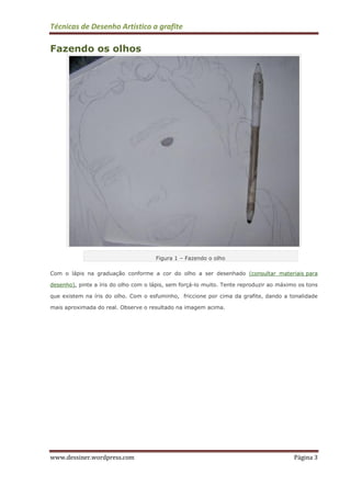 Técnicas de Desenho Artístico a grafite
www.dessiner.wordpress.com Página 3
Fazendo os olhos
Figura 1 – Fazendo o olho
Com o lápis na graduação conforme a cor do olho a ser desenhado (consultar materiais para
desenho), pinte a íris do olho com o lápis, sem forçá-lo muito. Tente reproduzir ao máximo os tons
que existem na íris do olho. Com o esfuminho, friccione por cima da grafite, dando a tonalidade
mais aproximada do real. Observe o resultado na imagem acima.
 
