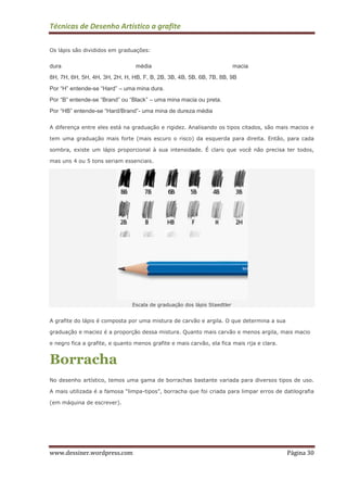 Técnicas de Desenho Artístico a grafite
www.dessiner.wordpress.com Página 30
Os lápis são divididos em graduações:
dura média macia
8H, 7H, 6H, 5H, 4H, 3H, 2H, H, HB, F, B, 2B, 3B, 4B, 5B, 6B, 7B, 8B, 9B
Por “H” entende-se “Hard” – uma mina dura.
Por “B” entende-se “Brand” ou “Black” – uma mina macia ou preta.
Por “HB” entende-se “Hard/Brand”- uma mina de dureza média
A diferença entre eles está na graduação e rigidez. Analisando os tipos citados, são mais macios e
tem uma graduação mais forte (mais escuro o risco) da esquerda para direita. Então, para cada
sombra, existe um lápis proporcional à sua intensidade. É claro que você não precisa ter todos,
mas uns 4 ou 5 tons seriam essenciais.
Escala de graduação dos lápis Staedtler
A grafite do lápis é composta por uma mistura de carvão e argila. O que determina a sua
graduação e maciez é a proporção dessa mistura. Quanto mais carvão e menos argila, mais macio
e negro fica a grafite, e quanto menos grafite e mais carvão, ela fica mais rija e clara.
Borracha
No desenho artístico, temos uma gama de borrachas bastante variada para diversos tipos de uso.
A mais utilizada é a famosa “limpa-tipos”, borracha que foi criada para limpar erros de datilografia
(em máquina de escrever).
 