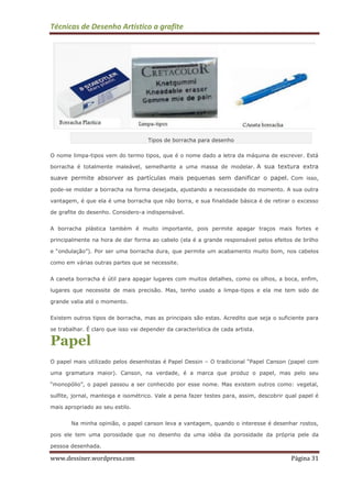 Técnicas de Desenho Artístico a grafite
www.dessiner.wordpress.com Página 31
Tipos de borracha para desenho
O nome limpa-tipos vem do termo tipos, que é o nome dado a letra da máquina de escrever. Está
borracha é totalmente maleável, semelhante a uma massa de modelar. A sua textura extra
suave permite absorver as partículas mais pequenas sem danificar o papel. Com isso,
pode-se moldar a borracha na forma desejada, ajustando a necessidade do momento. A sua outra
vantagem, é que ela é uma borracha que não borra, e sua finalidade básica é de retirar o excesso
de grafite do desenho. Considero-a indispensável.
A borracha plástica também é muito importante, pois permite apagar traços mais fortes e
principalmente na hora de dar forma ao cabelo (ela é a grande responsável pelos efeitos de brilho
e “ondulação”). Por ser uma borracha dura, que permite um acabamento muito bom, nos cabelos
como em várias outras partes que se necessite.
A caneta borracha é útil para apagar lugares com muitos detalhes, como os olhos, a boca, enfim,
lugares que necessite de mais precisão. Mas, tenho usado a limpa-tipos e ela me tem sido de
grande valia até o momento.
Existem outros tipos de borracha, mas as principais são estas. Acredito que seja o suficiente para
se trabalhar. É claro que isso vai depender da característica de cada artista.
Papel
O papel mais utilizado pelos desenhistas é Papel Dessin – O tradicional “Papel Canson (papel com
uma gramatura maior). Canson, na verdade, é a marca que produz o papel, mas pelo seu
“monopólio”, o papel passou a ser conhecido por esse nome. Mas existem outros como: vegetal,
sulfite, jornal, manteiga e isométrico. Vale a pena fazer testes para, assim, descobrir qual papel é
mais apropriado ao seu estilo.
Na minha opinião, o papel canson leva a vantagem, quando o interesse é desenhar rostos,
pois ele tem uma porosidade que no desenho da uma idéia da porosidade da própria pele da
pessoa desenhada.
 
