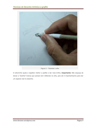 Técnicas de Desenho Artístico a grafite
www.dessiner.wordpress.com Página 4
Figura 2 – Fazendo o olho
O esfuminho ajuda a espalhar melhor a grafite e dar mais brilho. Importante: Não esqueça de
deixar a “bolinha” branca que sempre tem refletindo no olho, pois ele é importantíssimo para dar
um aspecto real no desenho.
 