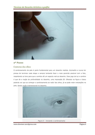 Técnicas de Desenho Artístico a grafite
www.dessiner.wordpress.com Página 6
2º Passo
Contorno dos olhos
O sombreamento da pele é parte fundamental para um desenho realista. Aconselho a nunca ter
pressa de terminar cada etapa e sempre tentando fazer o mais parecido possível com a foto,
respeitando os tons para que a sombra dê um aspecto real ao desenho. Esse jogo de luz e sombra
é que da a noção de profundidade no desenho, uma impressão 3D. Olhando na figura a baixo
poderás ver que ao começar o sombreamento ao redor dos olhos, já se pode notar ondulações na
pele, dando noção tridimensional no desenho.
Figura 5 – Iniciando o sombreamento
 