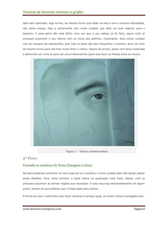 Técnicas de Desenho Artístico a grafite
www.dessiner.wordpress.com Página 8
lápis bem apontado, faça os fios, da mesma forma que estão na foto e com a mesma intensidade,
não tenha pressa, faça a sobrancelha com muito cuidado que dará um bom aspecto para o
desenho. E essa parte não será difícil, uma vez que o seu esboço já foi feito, agora você só
precisará preencher o seu interior com os riscos dos pelinhos. Importante: deve tomar cuidado
com as margens da sobrancelha, pois nela os pelos são bem fraquinhos e fininhos, deve ser feito
da mesma forma para não ficar muito forte e rústico. Depois de pronto, passe com força moderada
o esfuminho em cima só para dar uma melhoradinha (para escurecer as frestas entre os riscos).
Figura 7 – Testa e sombrancelhas
4º Passo
Fazendo as sombras da Testa (Imagem à cima)
Na testa podemos encontrar um bom jogo de luz e sombra, e tome cuidado para não deixar passar
esses detalhes. Dica: pinte primeiro a testa inteira na graduação mais fraca, depois você só
precisara escurecer as demais regiões que necessitar. E caso escureça demasiadamente em algum
ponto, lembre-se que poderás usar o limpa-tipos para clarear.
A forma de usar o esfuminho para fazer sombras é sempre igual, só muda a força empregada nele.
 