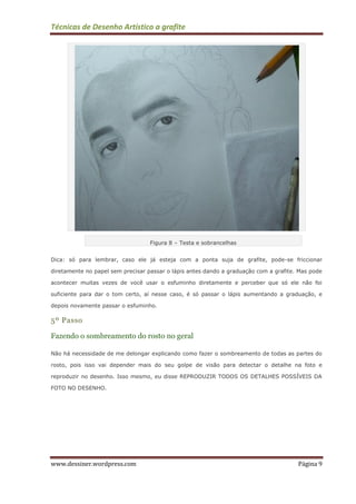 Técnicas de Desenho Artístico a grafite
www.dessiner.wordpress.com Página 9
Figura 8 – Testa e sobrancelhas
Dica: só para lembrar, caso ele já esteja com a ponta suja de grafite, pode-se friccionar
diretamente no papel sem precisar passar o lápis antes dando a graduação com a grafite. Mas pode
acontecer muitas vezes de você usar o esfuminho diretamente e perceber que só ele não foi
suficiente para dar o tom certo, aí nesse caso, é só passar o lápis aumentando a graduação, e
depois novamente passar o esfuminho.
5º Passo
Fazendo o sombreamento do rosto no geral
Não há necessidade de me delongar explicando como fazer o sombreamento de todas as partes do
rosto, pois isso vai depender mais do seu golpe de visão para detectar o detalhe na foto e
reproduzir no desenho. Isso mesmo, eu disse REPRODUZIR TODOS OS DETALHES POSSÍVEIS DA
FOTO NO DESENHO.
 