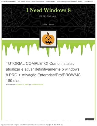 TUTORIAL COMPLETO! Como instalar, atualizar e ativar definitivamente o windows 8 PRO + Ativação Enterprise/Pro/PROWMC 180 dias. | I Need Windows 8
http://ineedwindows8.wordpress.com/2012/10/31/instalao-ativao-do-windows-8-pro/[25-09-2013 00:06:12]
FREE FOR ALL!
TUTORIAL COMPLETO! Como instalar,
atualizar e ativar definitivamente o windows
8 PRO + Ativação Enterprise/Pro/PROWMC
180 dias.
Publicado em outubro 31, 2012 por ineedwindows8
I Need Windows 8
Início About
 