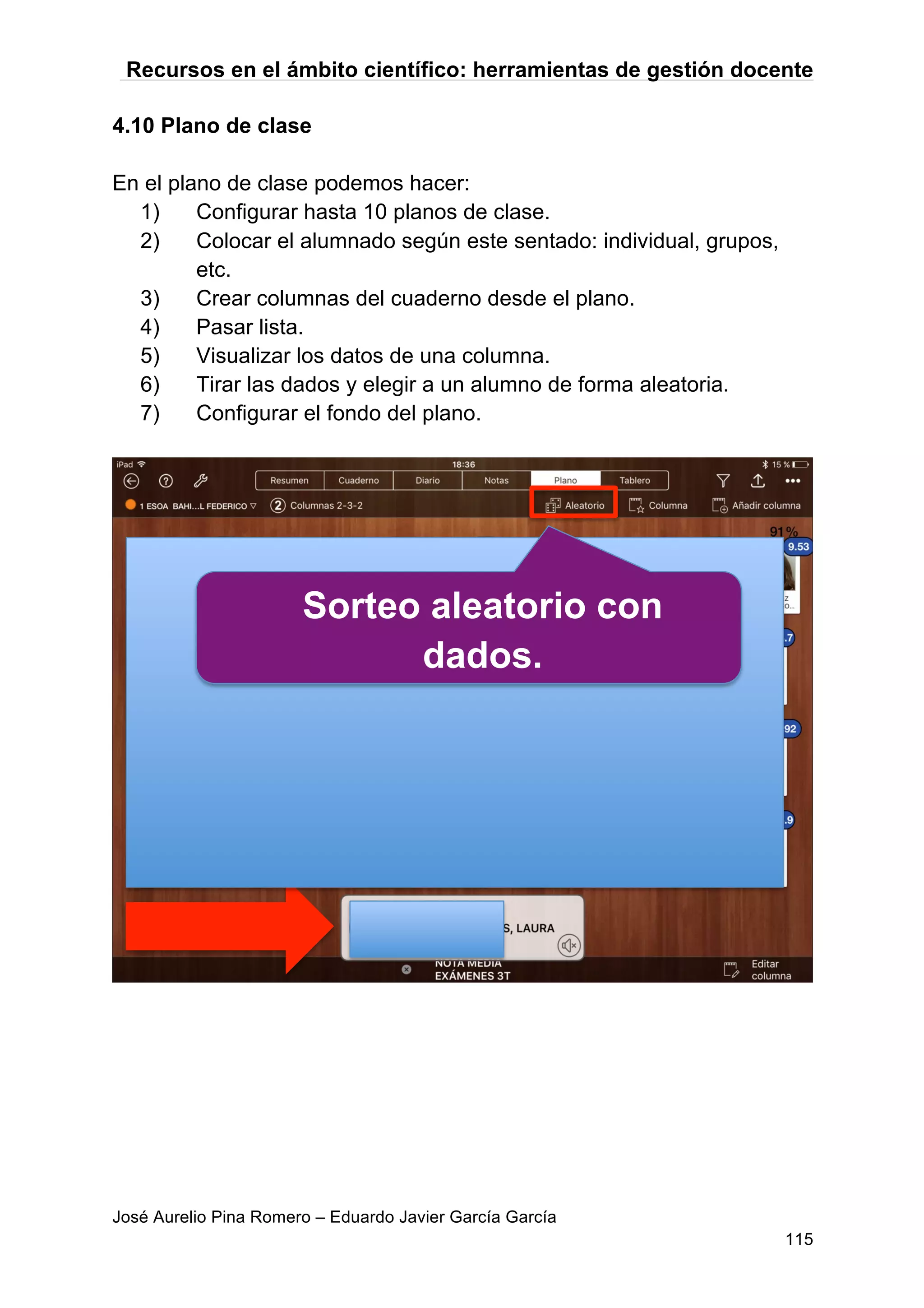 Recursos en el ámbito científico: herramientas de gestión docente
José Aurelio Pina Romero – Eduardo Javier García García
115
4.10 Plano de clase
En el plano de clase podemos hacer:
1) Configurar hasta 10 planos de clase.
2) Colocar el alumnado según este sentado: individual, grupos,
etc.
3) Crear columnas del cuaderno desde el plano.
4) Pasar lista.
5) Visualizar los datos de una columna.
6) Tirar las dados y elegir a un alumno de forma aleatoria.
7) Configurar el fondo del plano.
Sorteo aleatorio con
dados.
 