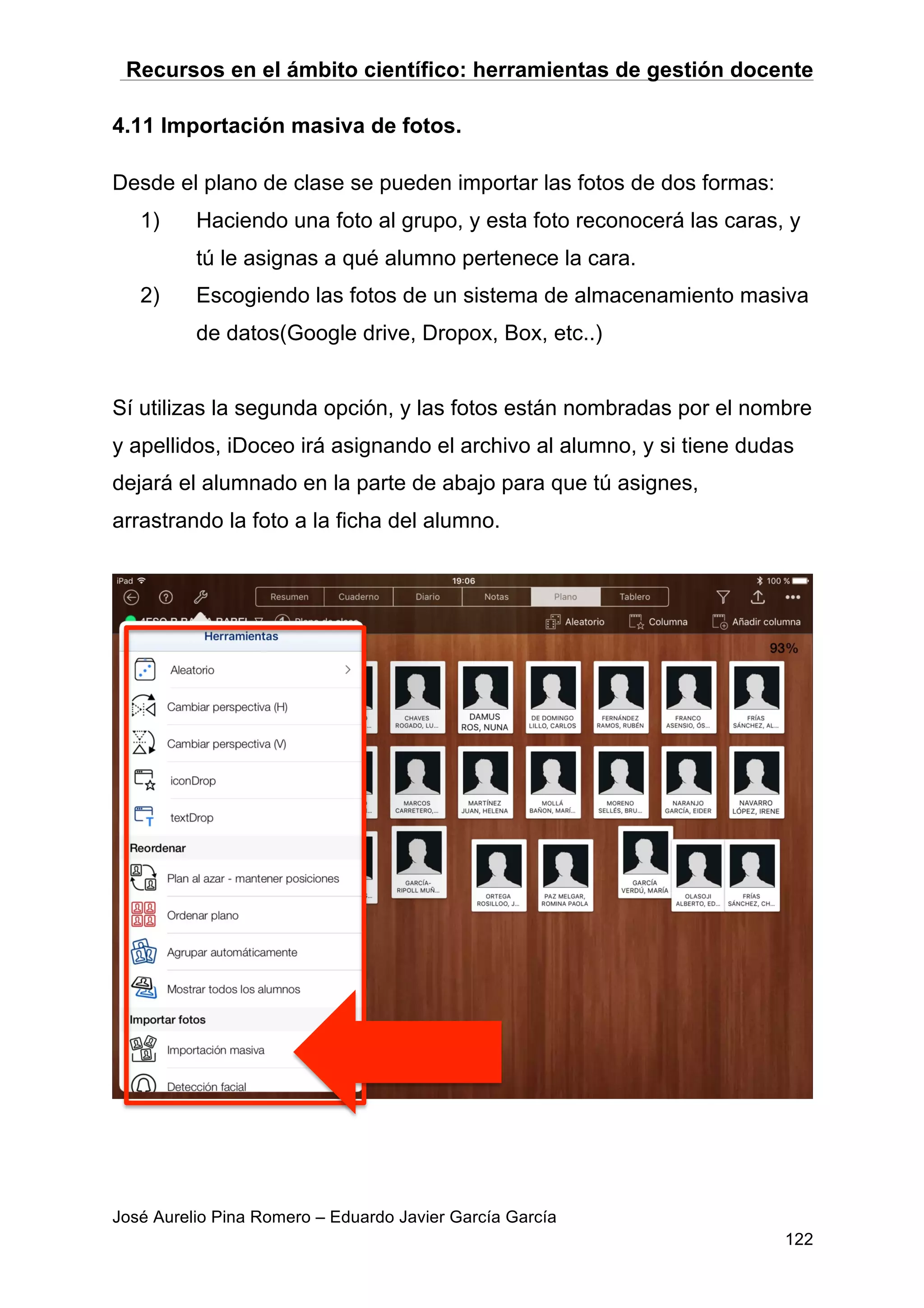 Recursos en el ámbito científico: herramientas de gestión docente
José Aurelio Pina Romero – Eduardo Javier García García
122
4.11 Importación masiva de fotos.
Desde el plano de clase se pueden importar las fotos de dos formas:
1) Haciendo una foto al grupo, y esta foto reconocerá las caras, y
tú le asignas a qué alumno pertenece la cara.
2) Escogiendo las fotos de un sistema de almacenamiento masiva
de datos(Google drive, Dropox, Box, etc..)
Sí utilizas la segunda opción, y las fotos están nombradas por el nombre
y apellidos, iDoceo irá asignando el archivo al alumno, y si tiene dudas
dejará el alumnado en la parte de abajo para que tú asignes,
arrastrando la foto a la ficha del alumno.
 