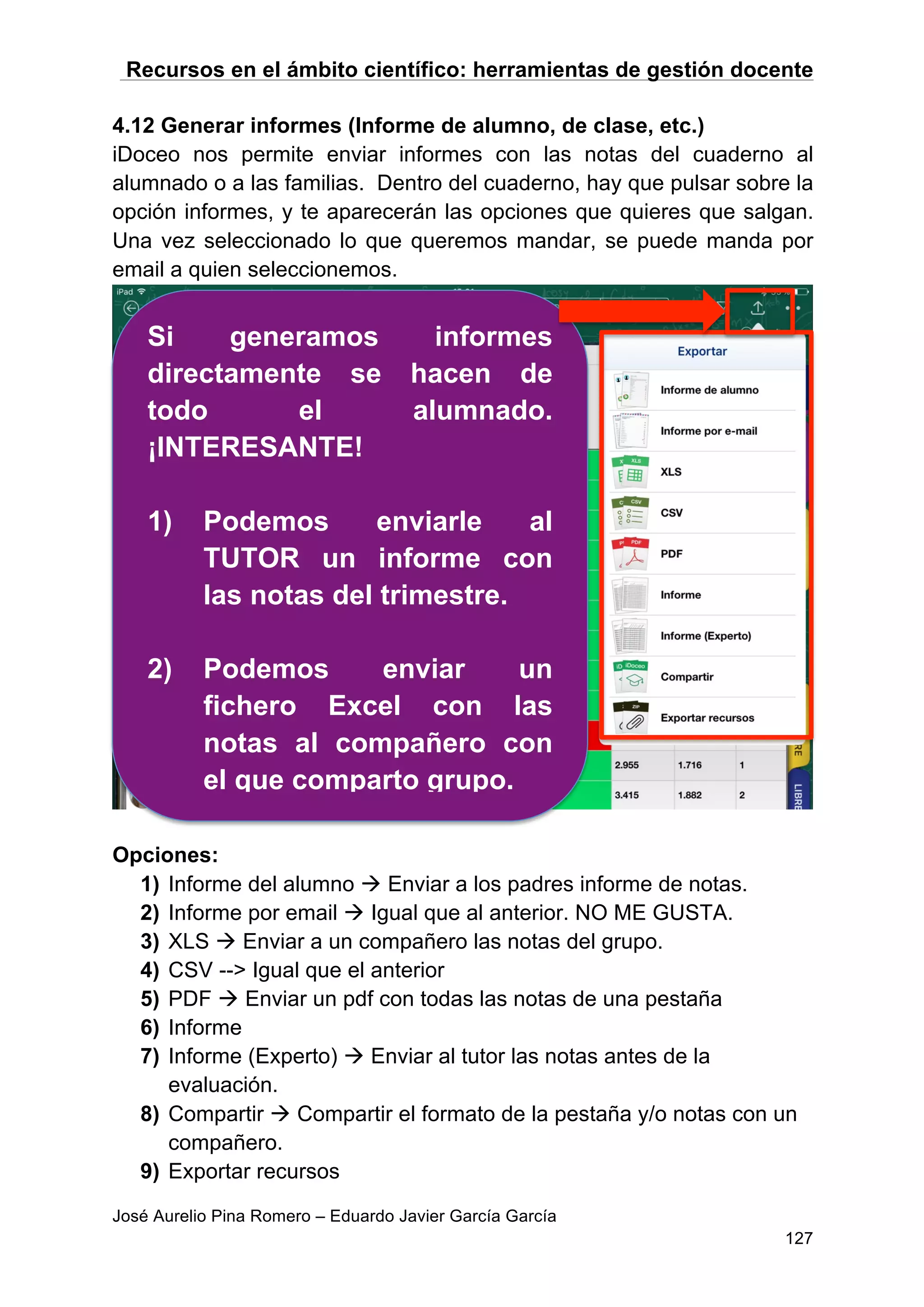 Recursos en el ámbito científico: herramientas de gestión docente
José Aurelio Pina Romero – Eduardo Javier García García
127
4.12 Generar informes (Informe de alumno, de clase, etc.)
iDoceo nos permite enviar informes con las notas del cuaderno al
alumnado o a las familias. Dentro del cuaderno, hay que pulsar sobre la
opción informes, y te aparecerán las opciones que quieres que salgan.
Una vez seleccionado lo que queremos mandar, se puede manda por
email a quien seleccionemos.
Opciones:
1) Informe del alumno à Enviar a los padres informe de notas.
2) Informe por email à Igual que al anterior. NO ME GUSTA.
3) XLS à Enviar a un compañero las notas del grupo.
4) CSV --> Igual que el anterior
5) PDF à Enviar un pdf con todas las notas de una pestaña
6) Informe
7) Informe (Experto) à Enviar al tutor las notas antes de la
evaluación.
8) Compartir à Compartir el formato de la pestaña y/o notas con un
compañero.
9) Exportar recursos
Si generamos informes
directamente se hacen de
todo el alumnado.
¡INTERESANTE!
1) Podemos enviarle al
TUTOR un informe con
las notas del trimestre.
2) Podemos enviar un
fichero Excel con las
notas al compañero con
el que comparto grupo.
 