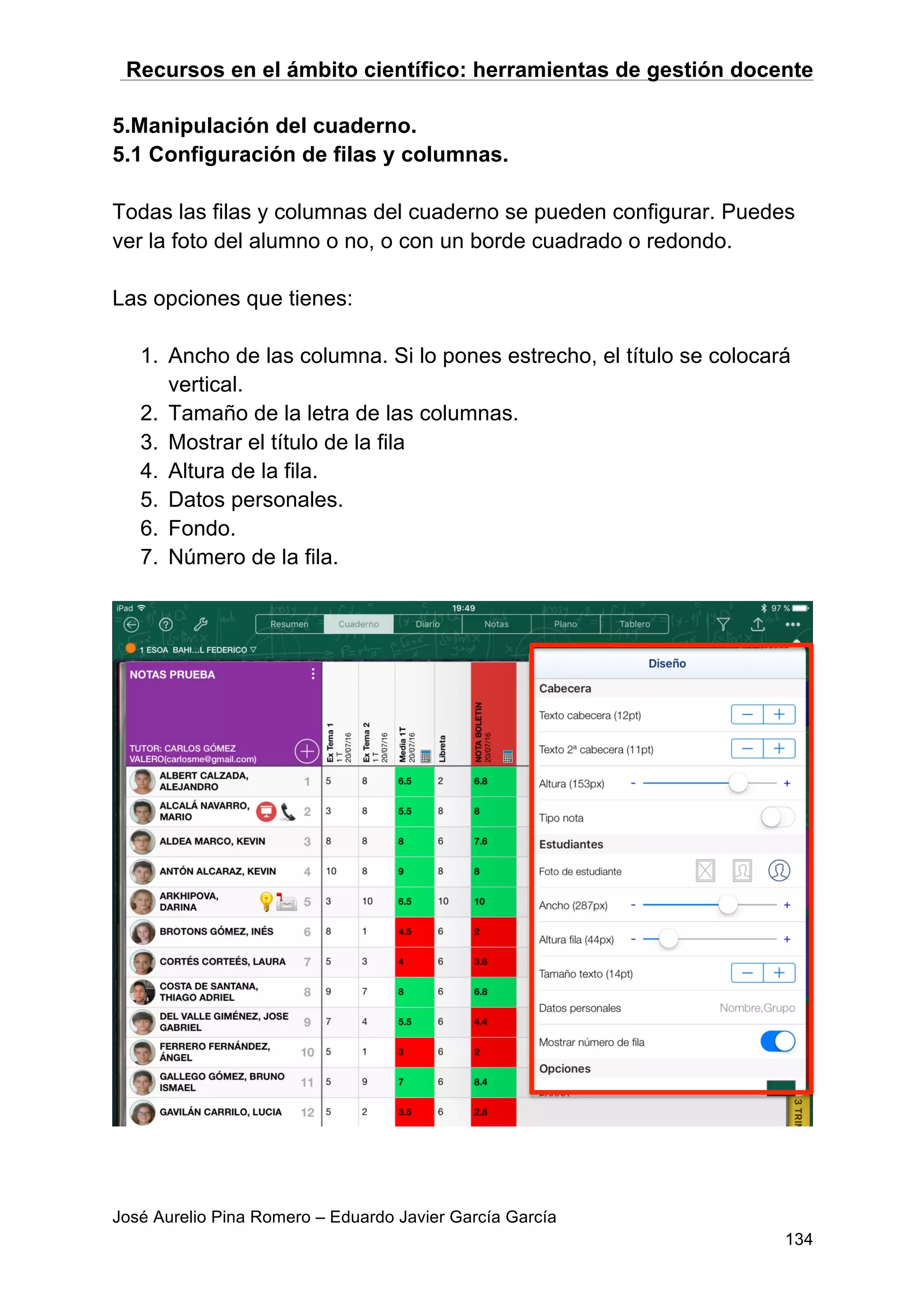 Recursos en el ámbito científico: herramientas de gestión docente
José Aurelio Pina Romero – Eduardo Javier García García
134
5.Manipulación del cuaderno.
5.1 Configuración de filas y columnas.
Todas las filas y columnas del cuaderno se pueden configurar. Puedes
ver la foto del alumno o no, o con un borde cuadrado o redondo.
Las opciones que tienes:
1. Ancho de las columna. Si lo pones estrecho, el título se colocará
vertical.
2. Tamaño de la letra de las columnas.
3. Mostrar el título de la fila
4. Altura de la fila.
5. Datos personales.
6. Fondo.
7. Número de la fila.
 