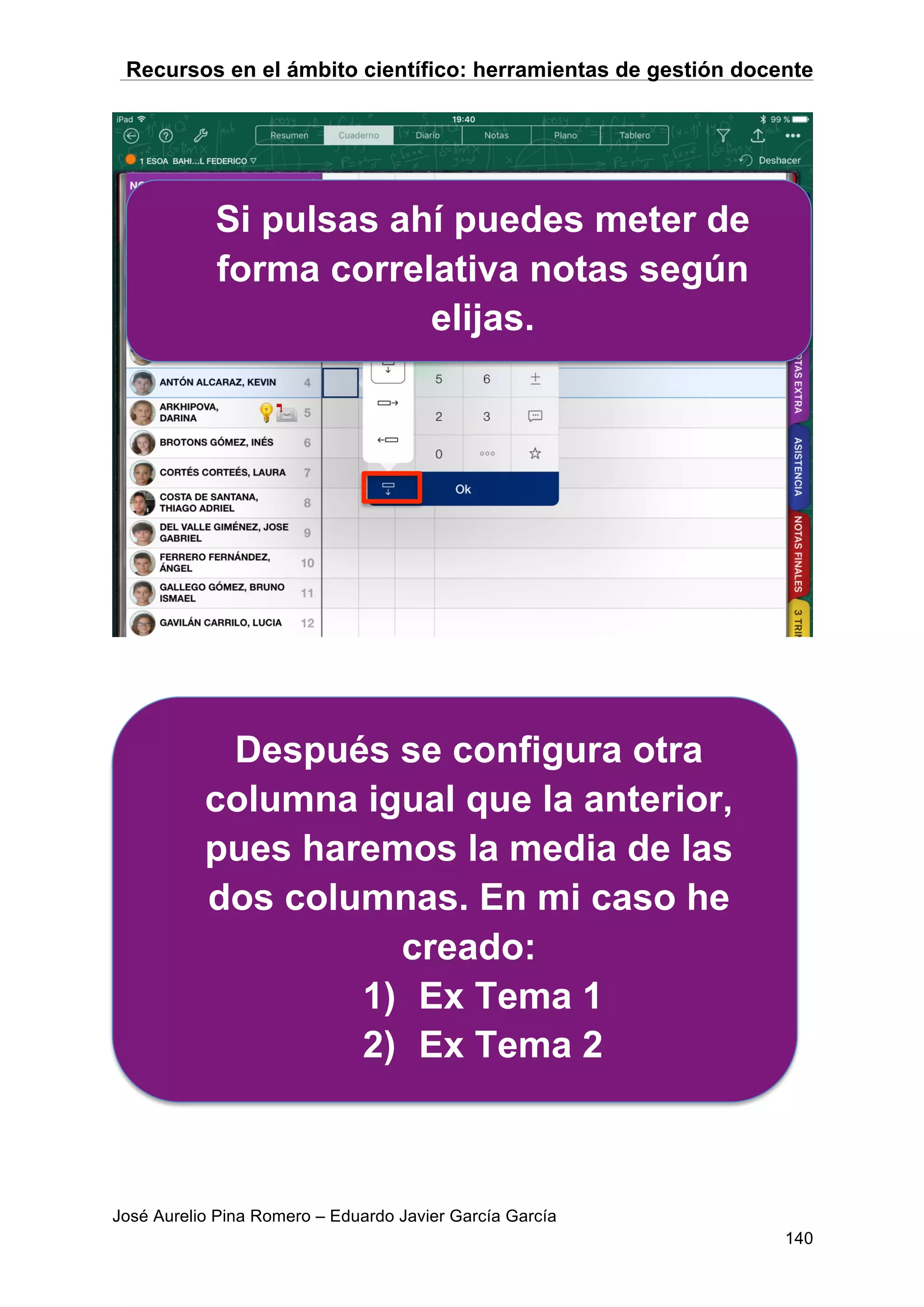 Recursos en el ámbito científico: herramientas de gestión docente
José Aurelio Pina Romero – Eduardo Javier García García
140
Si pulsas ahí puedes meter de
forma correlativa notas según
elijas.
Después se configura otra
columna igual que la anterior,
pues haremos la media de las
dos columnas. En mi caso he
creado:
1) Ex Tema 1
2) Ex Tema 2
 