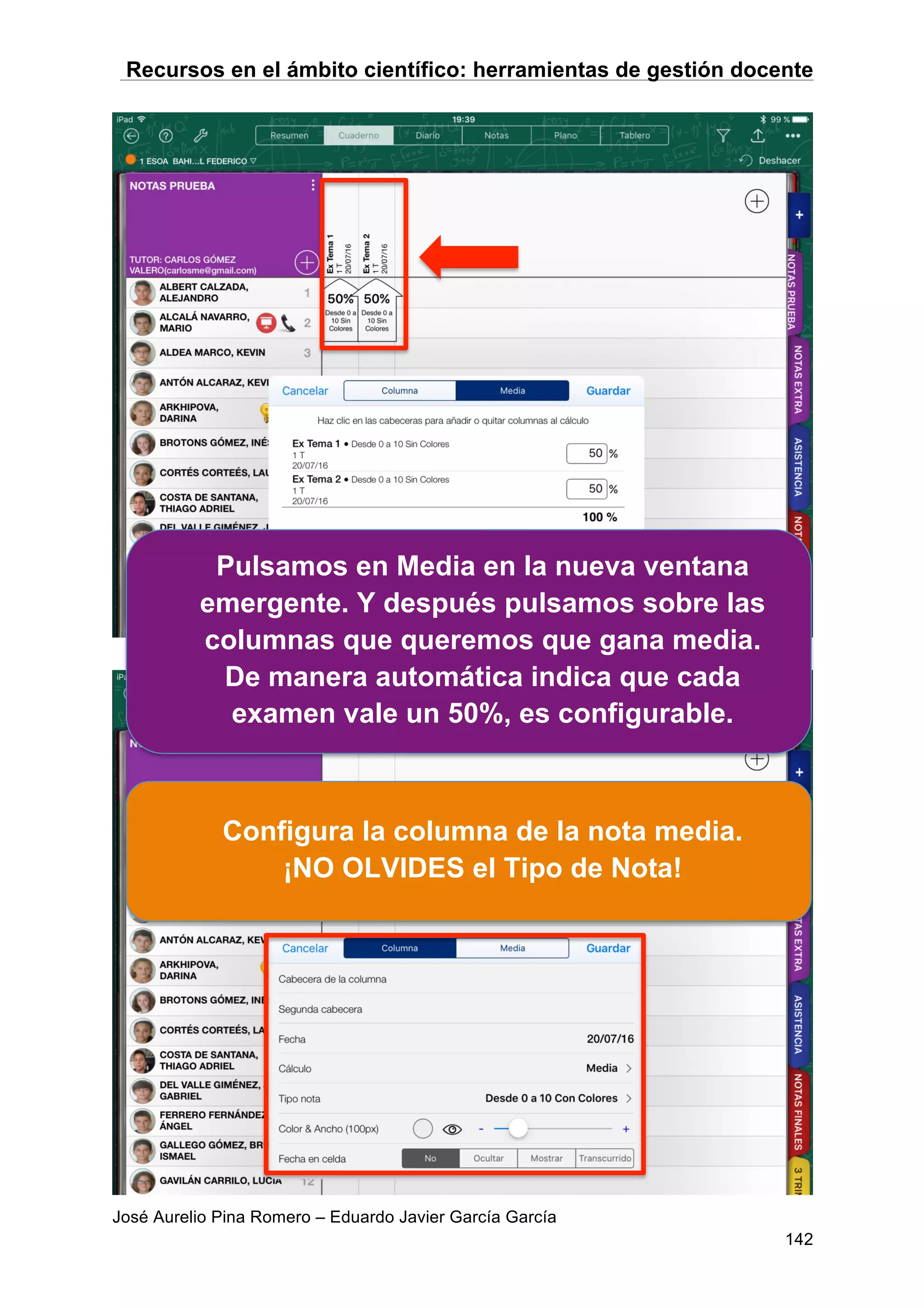 Recursos en el ámbito científico: herramientas de gestión docente
José Aurelio Pina Romero – Eduardo Javier García García
142
Pulsamos en Media en la nueva ventana
emergente. Y después pulsamos sobre las
columnas que queremos que gana media.
De manera automática indica que cada
examen vale un 50%, es configurable.
Configura la columna de la nota media.
¡NO OLVIDES el Tipo de Nota!
 