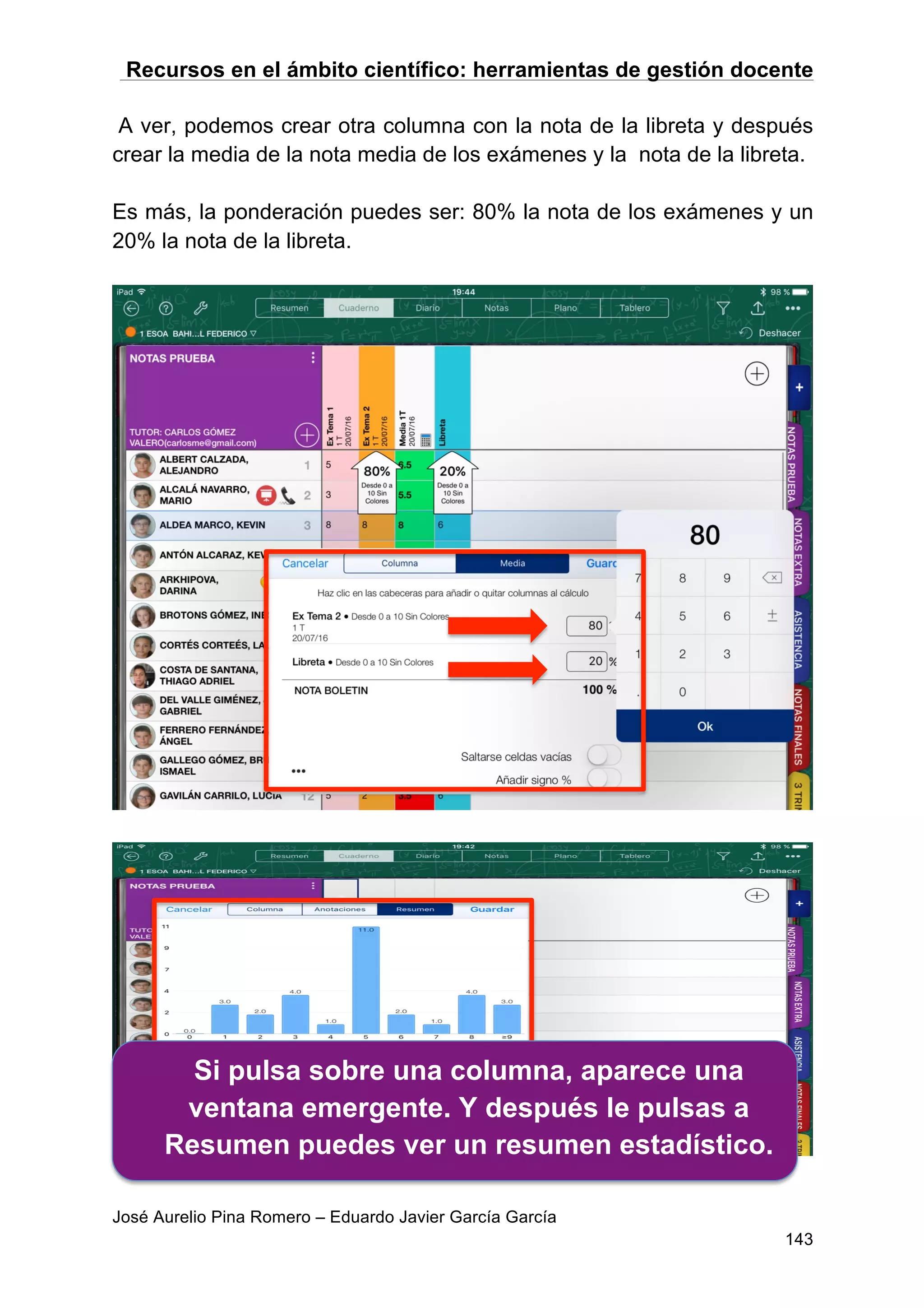 Recursos en el ámbito científico: herramientas de gestión docente
José Aurelio Pina Romero – Eduardo Javier García García
143
A ver, podemos crear otra columna con la nota de la libreta y después
crear la media de la nota media de los exámenes y la nota de la libreta.
Es más, la ponderación puedes ser: 80% la nota de los exámenes y un
20% la nota de la libreta.
Si pulsa sobre una columna, aparece una
ventana emergente. Y después le pulsas a
Resumen puedes ver un resumen estadístico.
 