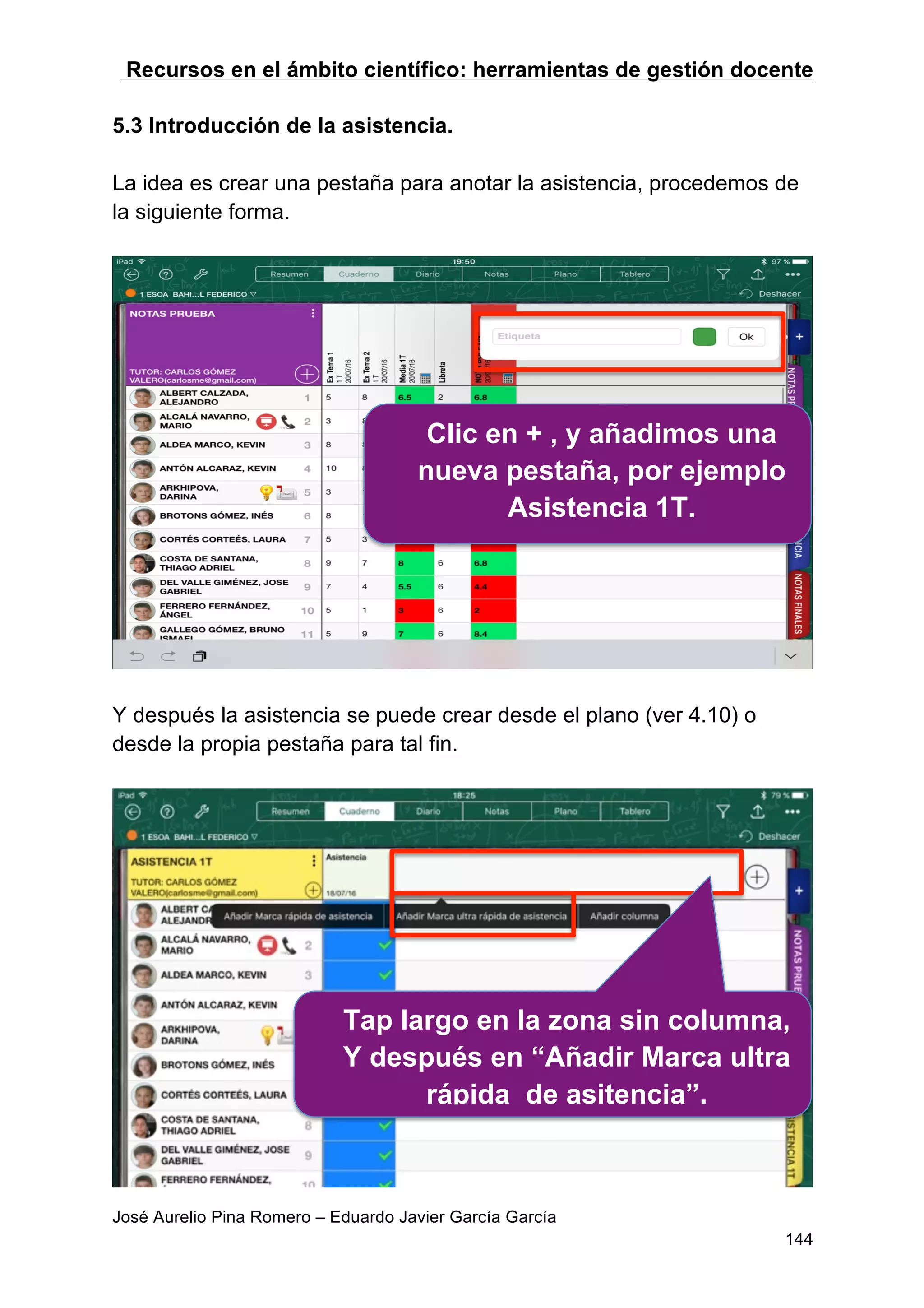 Recursos en el ámbito científico: herramientas de gestión docente
José Aurelio Pina Romero – Eduardo Javier García García
144
5.3 Introducción de la asistencia.
La idea es crear una pestaña para anotar la asistencia, procedemos de
la siguiente forma.
Y después la asistencia se puede crear desde el plano (ver 4.10) o
desde la propia pestaña para tal fin.
Clic en + , y añadimos una
nueva pestaña, por ejemplo
Asistencia 1T.
Tap largo en la zona sin columna,
Y después en “Añadir Marca ultra
rápida de asitencia”.
 