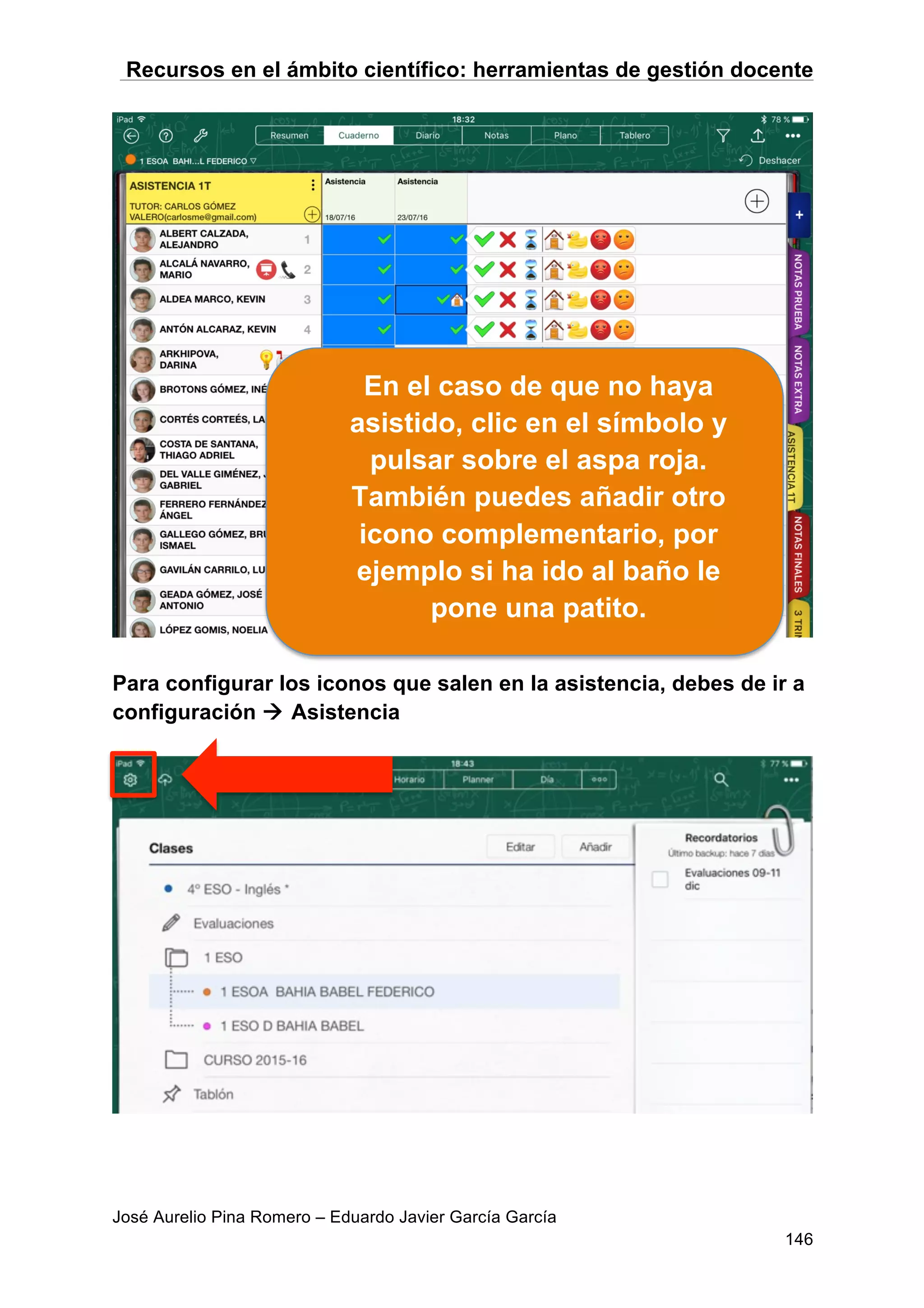 Recursos en el ámbito científico: herramientas de gestión docente
José Aurelio Pina Romero – Eduardo Javier García García
146
Para configurar los iconos que salen en la asistencia, debes de ir a
configuración à Asistencia
En el caso de que no haya
asistido, clic en el símbolo y
pulsar sobre el aspa roja.
También puedes añadir otro
icono complementario, por
ejemplo si ha ido al baño le
pone una patito.
 
